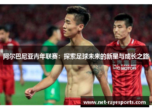 阿尔巴尼亚青年联赛:探索足球未来的新星与成长之路 阿尔巴尼亚青年联赛:探索足球未来的新星与成长之路