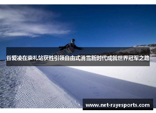 谷爱凌在崇礼站获胜引领自由式滑雪新时代成就世界冠军之路